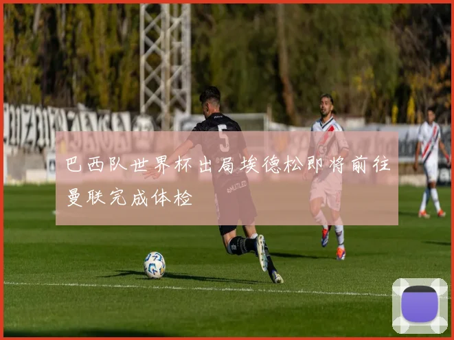 巴西队世界杯出局埃德松即将前往曼联完成体检