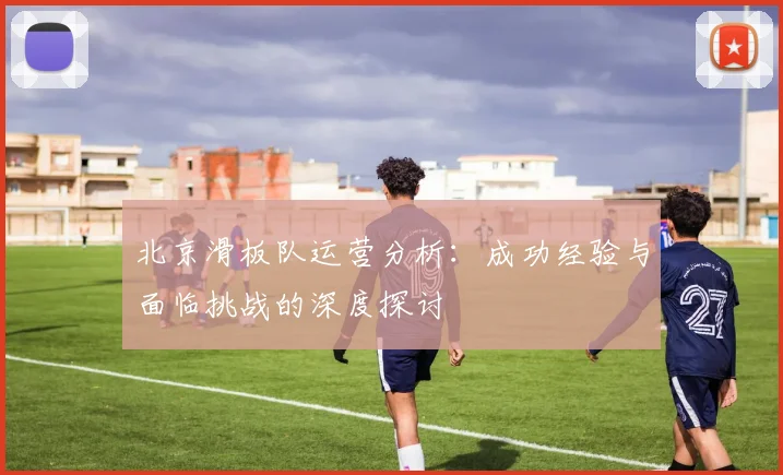 北京滑板队运营分析：成功经验与面临挑战的深度探讨