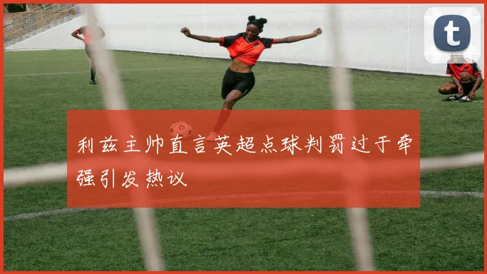 利兹主帅直言英超点球判罚过于牵强引发热议