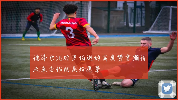 德泽尔比对罗伯逊的高度赞赏期待未来合作的美好愿景