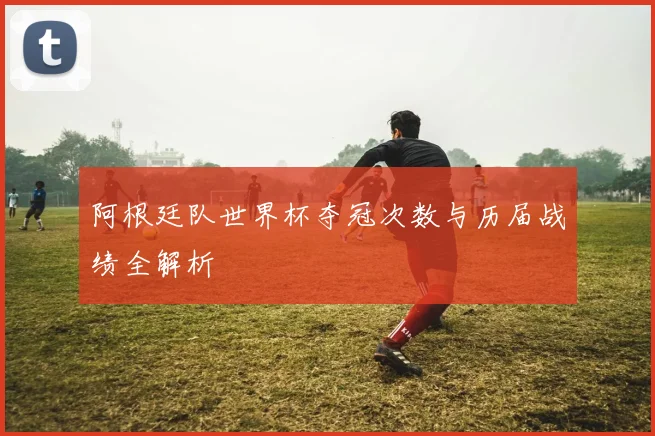 阿根廷队世界杯夺冠次数与历届战绩全解析